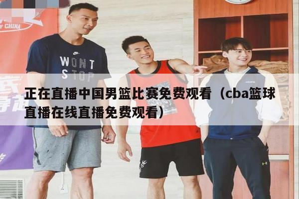 正在直播中国男篮比赛免费观看（cba篮球直播在线直播免费观看）