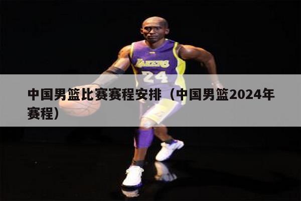 中国男篮比赛赛程安排（中国男篮2024年赛程）