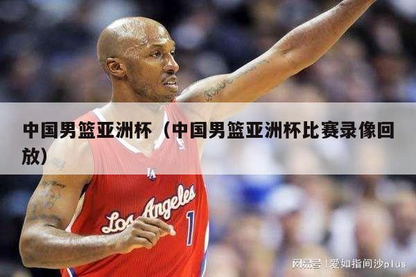中国男篮亚洲杯（中国男篮亚洲杯比赛录像回放）