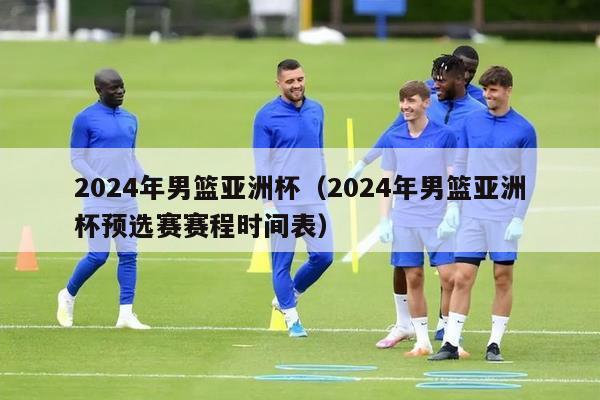 2024年男篮亚洲杯（2024年男篮亚洲杯预选赛赛程时间表）