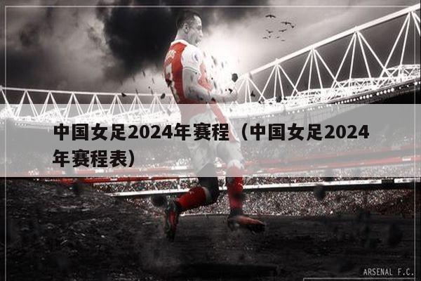 中国女足2024年赛程（中国女足2024年赛程表）